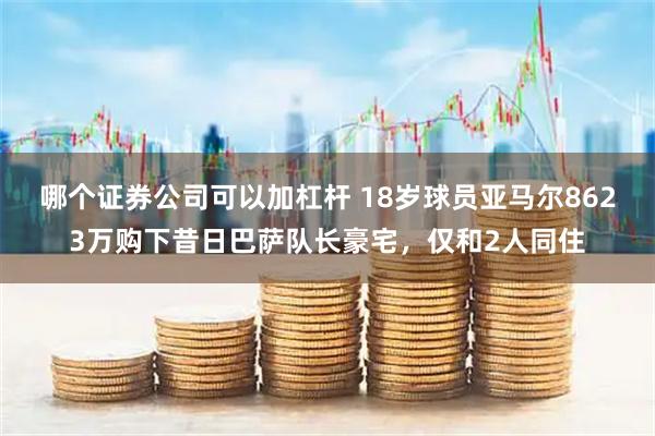 哪个证券公司可以加杠杆 18岁球员亚马尔8623万购下昔日巴萨队长豪宅,仅和2人同住