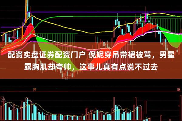 配资实盘证券配资门户 倪妮穿吊带裙被骂,男星露胸肌却夸帅,这事儿真有点说不过去