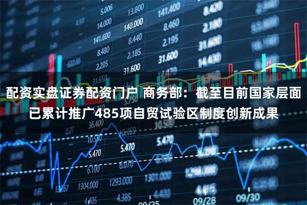 配资实盘证券配资门户 商务部:截至目前国家层面已累计推广485项自贸试验区制度创新成果