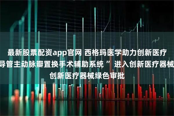 最新股票配资app官网 西格玛医学助力创新医疗器械“经导管主动脉瓣置换手术辅助系统 ” 进入创新医疗器械绿色审批