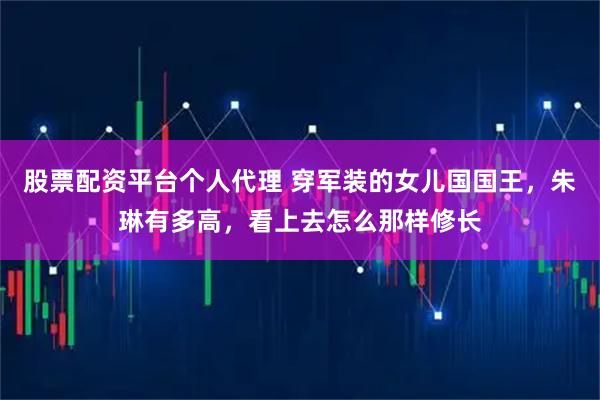 股票配资平台个人代理 穿军装的女儿国国王，朱琳有多高，看上去怎么那样修长