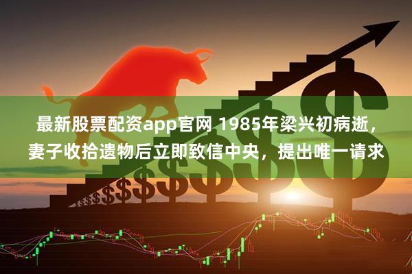 最新股票配资app官网 1985年梁兴初病逝，妻子收拾遗物后立即致信中央，提出唯一请求