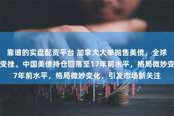 靠谱的实盘配资平台 加拿大大举抛售美债，全球震动；白宫金融策略受挫。中国美债持仓回落至17年前水平，格局微妙变化，引发市场新关注