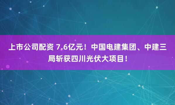 上市公司配资 7.6亿元！中国电建集团、中建三局斩获四川光伏大项目！