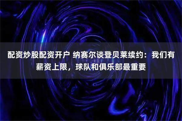 配资炒股配资开户 纳赛尔谈登贝莱续约：我们有薪资上限，球队和俱乐部最重要
