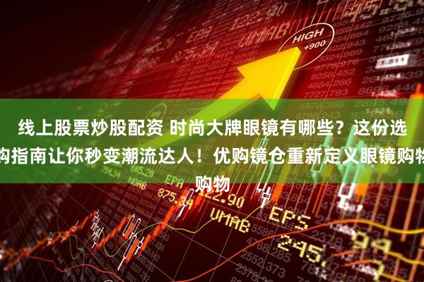 线上股票炒股配资 时尚大牌眼镜有哪些？这份选购指南让你秒变潮流达人！优购镜仓重新定义眼镜购物