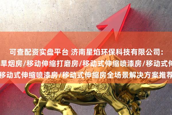 可查配资实盘平台 济南星焰环保科技有限公司：伸缩喷漆房/移动伸缩旱烟房/移动伸缩打磨房/移动式伸缩喷漆房/移动式伸缩房全场景解决方案推荐