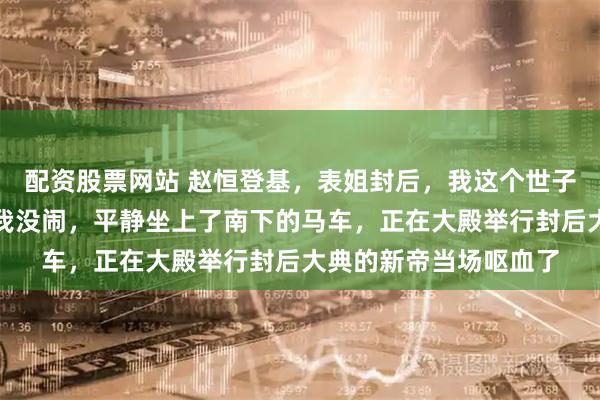 配资股票网站 赵恒登基，表姐封后，我这个世子妃却只得了个侍妾；我没闹，平静坐上了南下的马车，正在大殿举行封后大典的新帝当场呕血了