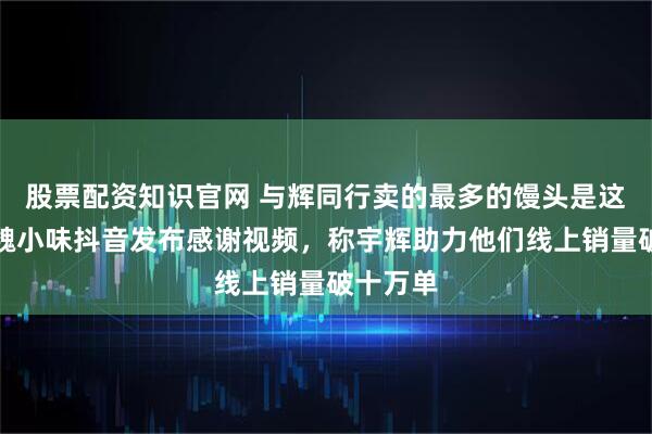 股票配资知识官网 与辉同行卖的最多的馒头是这家吗，魏小味抖音发布感谢视频，称宇辉助力他们线上销量破十万单