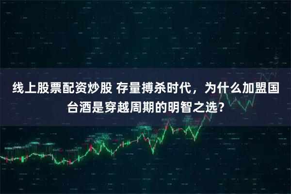 线上股票配资炒股 存量搏杀时代，为什么加盟国台酒是穿越周期的明智之选？