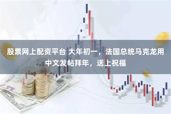 股票网上配资平台 大年初一，法国总统马克龙用中文发帖拜年，送上祝福