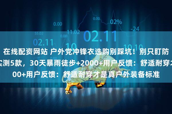 在线配资网站 户外党冲锋衣选购别踩坑!别只盯防风防水,资深领队实测5款,30天暴雨徒步+2000+用户反馈:舒适耐穿才是真户外装备标准