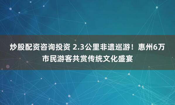 炒股配资咨询投资 2.3公里非遗巡游!惠州6万市民游客共赏传统文化盛宴