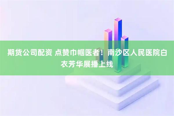 期货公司配资 点赞巾帼医者！南沙区人民医院白衣芳华展播上线