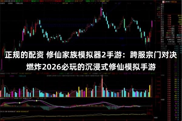正规的配资 修仙家族模拟器2手游：跨服宗门对决燃炸2026必玩的沉浸式修仙模拟手游