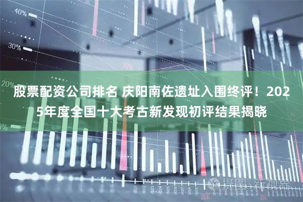 股票配资公司排名 庆阳南佐遗址入围终评!2025年度全国十大考古新发现初评结果揭晓