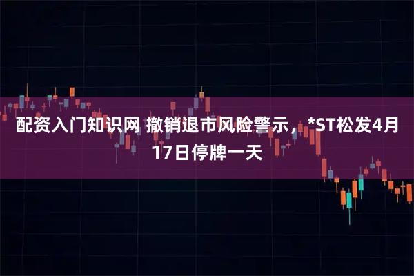 配资入门知识网 撤销退市风险警示，*ST松发4月17日停牌一天