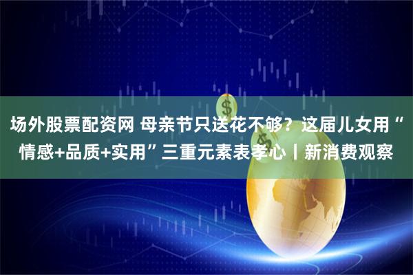 场外股票配资网 母亲节只送花不够？这届儿女用“情感+品质+实用”三重元素表孝心丨新消费观察