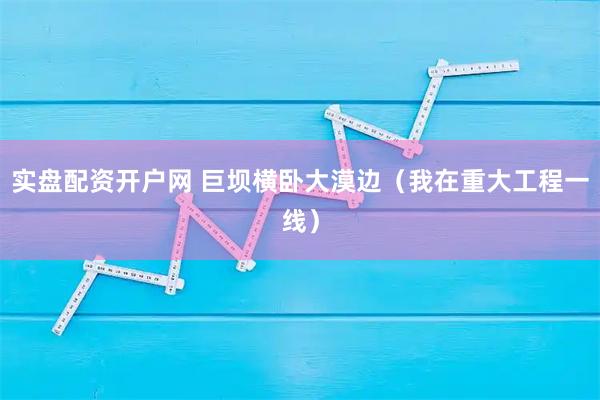 实盘配资开户网 巨坝横卧大漠边（我在重大工程一线）