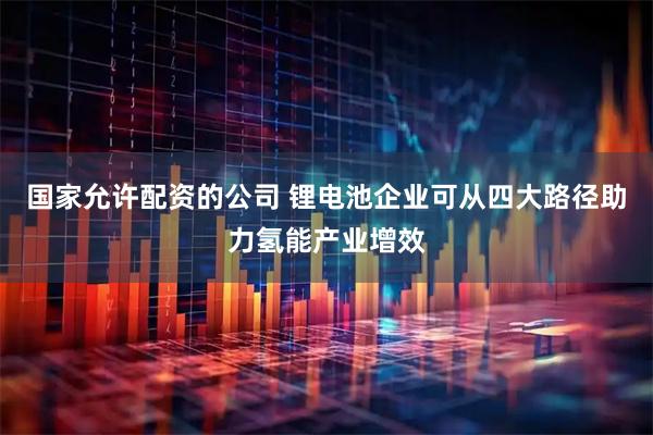 国家允许配资的公司 锂电池企业可从四大路径助力氢能产业增效
