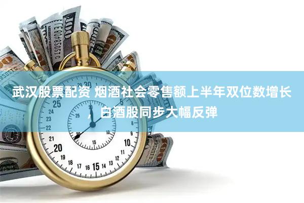 武汉股票配资 烟酒社会零售额上半年双位数增长，白酒股同步大幅反弹