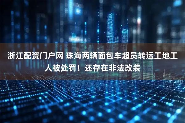 浙江配资门户网 珠海两辆面包车超员转运工地工人被处罚！还存在非法改装