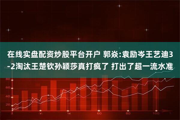 在线实盘配资炒股平台开户 郭焱:袁励岑王艺迪3-2淘汰王楚钦孙颖莎真打疯了 打出了超一流水准